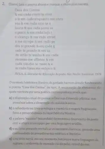 2. (Enem) Leia o poema abaixo e marque a alternativa correta.
Casa dos Contos
& em cada conto te cont
8 em cada enquanto me enca
nto & em cada arco te a
barco & em cada porta m
e perco & em cada laço t
e alcanço & em cada escad
a me escapo &em cada pe
dra te prendo &em cada g
rade te prendo & em ca
da sótão te sonho & em cada
esconso me affonso & em
cada cláudio te canto &e
m cada fosso me enforco &
ÁVILA, A. Discurso da difamação do poeta. São Paulo:Summus, 1978.
contexto histórico e literário do período barroco -árcade fundamenta
poema "Casa dos Contos", de 1975. A restauração de elementos da-
quele contexto por uma poética contemporânea revela que:
a) a disposição visual do poema reflete sua dimensão plástica , que
prevalece sobre a observação da realidade social.
b) a reflexão do eu lírico privilegia a memória e resgata fragmentos,
fatose personalidades da Inconfidência Mineira.
c) a palavra "esconso"(escondido)demonstra o desencanto do poeta
com a utopia e sua opção por uma linguagem erudita.
d) o eu lírico pretende revitalizar os contrastes barrocos, gerando uma
continuidade de procedimentos estéticos e literários.
e) o eu lírico recria, em seu momento histórico e numa linguagem de
ruptura, o ambiente de opressão vivido pelos inconfidentes.