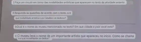 2 Faça um circulo em torno das modalidades artisticas que aparecem no texto da atividade anterior.
3 Responda às questões de acordo com o texto. a A
que modalidade artistica Luis Caballero se dedicou?
bQual é o nome do museu mencionado no texto? Em que cidade e pais você está?
c O museu leva o nome de um importante artista que apareceu no inicio . Como se chama
e a que modalidades se dedica?