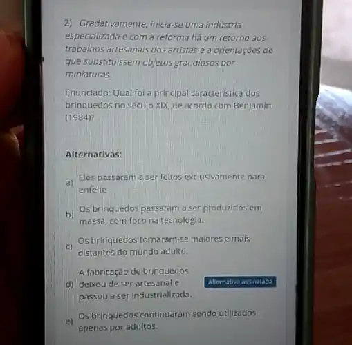 2) Gradativamente, inicia-se uma indústria
especializada e com a reforma há um retorno aos
trabalhos artesanais dos artistas e a orientações de
que substituissem objetos grandiosos por
miniaturas.
Enunclado: Qual foi a principal caracteristica dos
brinquedas no século XIX de acordo com Benjamin
(1984)?
Alternativas:
a)
Eles passaram a ser feitos exclusivamente para
enfelte
b)
Os brinquedos passaram a ser produzidos em
massa, com foco na tecnologia.
c)
distantes do mundo adulto.
Os brinquedos tornaram-se maiores e mals
Alfabricação de brinquedos
d) delxou de ser artesanal e
passou a ser industrializada.
Os brinquedos continuaram sendo utilizados