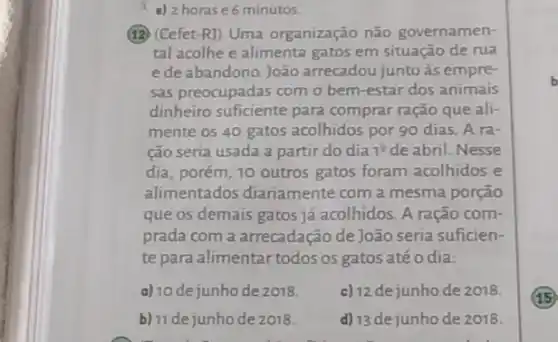 a) 2 horase6 minutos.
(12) (Cefet-R) Uma organização não governamen-
tal acolhe e alimenta gatos em situação de rua
ede abandono. João arrecadou junto às empre-
sas preocupadas com o bem-estar dos animais
dinheiro suficiente para comprar ração que ali-
mente os 40 gatos acolhidos por 90 dias A ra-
ção seria usada a partir do dia 1^2 de abril. Nesse
dia, porém, 10 outros gatos foram acolhidos e
alimentados diariamente com a mesma porção
que os demais gatos já acolhidos. A ração com-
prada com a arrecadação de João seria suficien-
te para alimentar todos os gatos até o dia:
a) 10 de junho de 2018 c) 12 dejunho de 2018.
b) 11 dejunhode 2018. d) 13 dejunho de 2018.
b
(15)