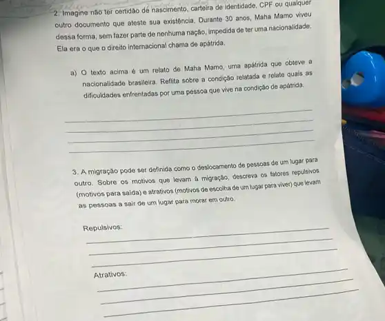 2. Imagine não ter certidão de nascimento, carteira de identidade, CPF ou qualquer
outro documento que ateste sua existência. Durante 30 anos, Maha Mamo viveu
dessa forma, sem fazer parte de nenhuma nação impedida de ter uma nacionalidade.
Ela era o que o direito internacional chama de apátrida.
a) 0 texto acima é um relato de Maha Mamo, uma apátrida que obteve a
nacionalidade brasileira. Refilita sobre a condição relatada e relate quais as
dificuldades enfrentadas por uma pessoa que vive na condição de apátrida.
__
3. A migração pode ser definida como o deslocamento de pessoas de um lugar para
outro. Sobre os motivos que levam ả migração descreva os fatores repulsivos
(motivos para saida) e atrativos (motivos de escolha de um lugar para viver) que levam
as pessoas a sair de um lugar para morar em outro.
__
__