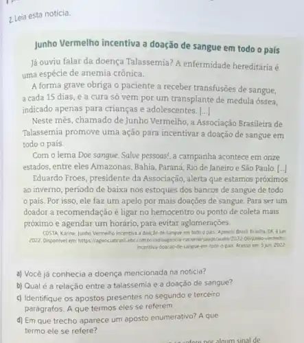 2. Leia esta notícia.
Junho Vermelho incentiva a doação de sangue em todo 0 país
Já ouviu falar da doença Talassemia? A enfermidade hereditária é
uma espécie de anemia crônica.
A forma grave obriga o paciente a receber transfusões de sangue,
a cada 15 dias , e a cura só vem por um transplante de medula óssea,
indicado apenas para crianças e adolescentes. ()
Neste mês, chamado de Junho Vermelho, a Associação Brasileira de
Talassemia promove uma ação para incentivar a doação de sangue em
todo o país.
Com o lema Doe sangue. Salve pessoas!, a campanha acontece em onze
estados, entre eles Amazonas, Bahia , Paraná, Rio de Janeiro e São Paulo. [...]
Eduardo Froes , presidente da Associação, alerta que estamos próximos
ao inverno, periodo de baixa nos estoques dos bancos de sangue de todo
país. Por isso , ele faz um apelo por mais doações de sangue. Para ser um
doador a recomendação é ligar no hemocentro ou ponto de coleta mais
próximo e agendar um horário, para evitar aglomerações.
COSTA, Karine, Junho Vermelha incentiva a doação de sangue em todo o pais. Agencio Brosit Brasilia DF, 3 jun
2022. Disponivel em:https://agenciabrasil.ebc.com bi/radioagencia-nacional/saude/audio/2022-06/junho-vermelino-
incentiva-doacao-de-Sangue em-todo-o-pals Acesso em: 5 jun 2022
a) Você já conhecia a doença mencionada na notícia?
b) Qualé a relação entre a talassemia e a doação de sangue?
c) Identifique os apostos presentes no segundo e terceiro
parágrafos. A que termos eles se referem.
d) Em que trecho aparece um aposto enumerativo? A que
termo ele se refere?
sinal de