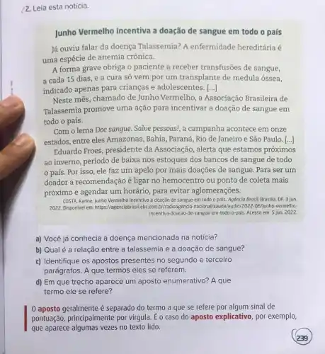 /2. Leia esta notícia.
Junho Vermelho incentiva a doação de sangue em todo o país
Já ouviu falar da doença Talassemia? A enfermidade hereditária é
uma espécie de anemia crônica.
A forma grave obriga o paciente a receber transfusões de sangue,
a cada 15 dias, e a cura só vem por um transplante de medula óssea,
indicado apenas para crianças e adolescentes. ()
Neste mês, chamado de Junho Vermelho, a Associação Brasileira de
Talassemia promove uma ação para incentivar a doação de sangue em
todo o país.
Com o lema Doe sangue . Salve pessoas!, a campanha acontece em onze
estados, entre eles Amazonas, Bahia , Paraná, Rio de Janeiro e São Paulo. [...]
Eduardo Froes , presidente da Associação, alerta que estamos próximos
ao inverno, período de baixa nos estoques dos bancos de sangue de todo
país. Por isso , ele faz um apelo por mais doações de sangue. Para ser um
doador a recomendaçã é ligar no hemocentro ou ponto de coleta mais
próximo e agendar um horário, para evitar aglomerações.
COSTA, Karine. Junho Vermelho incentiva a doação de sangue em todo o país. Agência Brosil, Brasilia DF, 3 jun.
2022. Disponivel em: https://agencia br/radioagencia /audio/2022-06/junho-vermelho-
incentiva-doacao-de-sangue em-todo-o-pais. Acesso em:5 jun. 2022.
a) Você já conhecia a doença mencionada na notícia?
b) Qualé a relação entre a talassemia e a doação de sangue?
c) Identifique os apostos presentes no segundo e terceiro
parágrafos. A que termos eles se referem.
d) Em que trecho aparece um aposto enumerativo? A que
termo ele se refere?
0 aposto geralmente é separado do termo a que se refere por algum sinal de
pontuação principalmente por vírgula. É o caso do aposto explicativo , por exemplo,