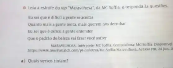 (2) Leia a estrofe do rap "Maravilhosa", da MC Soffia, e responda às questōes.
Eu seique é dificil a gente se aceitar
Quanto mais a gente tenta, mais querem nos derrubar
Eu sei que é dificil a gente entender
Que o padrǎo de beleza vai fazer voce sofrer.
MARAVIL HOSA. Intérprete: MC Soffia Compositora: MC Soffia. Disponivel
https://www.musixmatch .com/pt-br/letras/Mc-Soffia Acesso em: 24 jun. 2
a) Quais versos rimam?