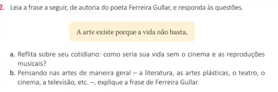 2. Leia a frase a seguir, de autoria do poeta Ferreira Gullar,e responda às questões.
A arte existe porque a vida não basta.
a. Reflita sobre seu cotidiano: como seria sua vida sem o cinema e as reproduções
musicais?
b. Pensando nas artes de maneira geral - a literatura, as artes plásticas, o teatro, o
cinema, a televisão, etc - - explique a frase de Ferreira Gullar.