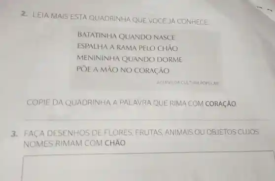 2. LEIA MAIS ESTA QUADRINHA QUE VOCE JA CONHECE.
BATATINHA QUANDO NASCE
ESPALHA A R RAMA PELO CHÃO
MENININHA QUANDO DORME
POE A MAO NO CORACÃO
ACERVO DA CULTURA POPULAR
COPIE DA QUADRINHA A PALAVRA QUE RIMA COM I CORACÃO
3. FACA D DESENHOS DE FLORES ES. FRUTAS, A ANIMAIS OU OBJETOS CUJOS
NOMES RI RIMAM COM CHÃO
square