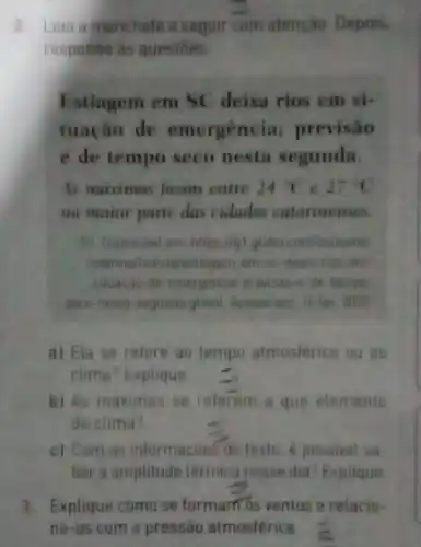 2. Leia a manchete a seguir com atenção Depois,
responda as questoes
Estiagem em SC deixa rios em si-
tuação de emergênci a; previsão
é de tempo seco nesta segunda.
As maximas ficam entre 24^circ C e 27^circ C
na maior parte das cidades catarinenses.
81. Disponivel em:https flgt globe com/sc/santa
catarina/noticia/estiagem em sc-deixa-rios-em
situacao-de-emergencia previsase-de-tempe
seco-nesta-segunda ghtm Acesso em: 10 few 2022
a) Ela se refere ao tempo atmosférico ou ao
clima? Explique
b) As maximas se referem a que elemento
do clima?
c) Com as informaçōes do texto, é possivel sa
ber a amplitude térmica nesse dia? Explique
3. Explique como se formam os ventos e relacio-
ne-os com a pressào atmosférica