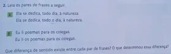 2. Leia os pares de frases a seguir.
A
Ela se dedica todo dia, à natureza.
Ela se dedica todo o dia, à natureza.
B
Eu li poemas para os colegas.
Eu li os poemas para os colegas.
Que diferença de sentido existe entre cada par de frases? 0 que determinou essa diferença?