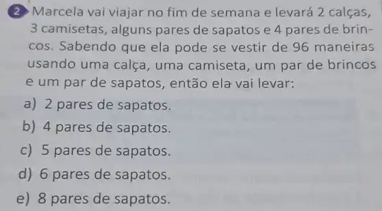 (2) Marcela vai viajar no fim de semana e levará 2 calças,
3 camisetas , alguns pares de sapatos e 4 pares de brin-
cos. Sabendo que ela pode se vestir de 96 maneiras
usando uma calca, uma camiseta, um par de brincos
e um par de sapatos, então ela vai levar:
a) 2 pares de sapatos.
b) 4 pares de sapatos.
c) 5 pares de sapatos.
d) 6 pares de sapatos.
e) 8 pares de sapatos.