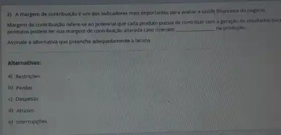 2) A margem de contribuição é um dos indicadores mais importantes para avaliar a saúde financeira do negócio.
Margem de contribuição refere-se ao potencial que cada produto possui de contribuir com a geração de resultados para
produtos podem ter sua margem de contribuição alterada caso ocorram
__ na produção.
Assinale a alternativa que preenche adequadamente a lacuna
Alternativas:
a) Restrições
b) Perdas
c) Despesas
d) Atrasos
e) Interrupçōes