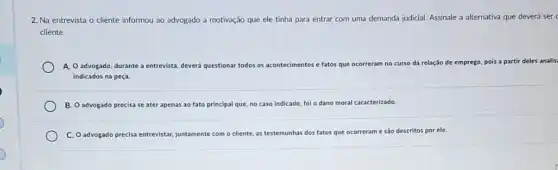 2. Na entrevista o cliente informou ao advogado a motivação que ele tinha para entrar com uma demanda judicial. Assinale a alternativa que deverá ser c
cliente.
A. O advogado, durante a entrevista, deverá questionar todos os acontecimentos e fatos que ocorreram no ci curso da relação de emprego, pois a partir deles analis
indicados na peça
B. O advogado precisa se ater: apenas ao fato principal que, no caso indicado fol o dano moral caracterizado
C. O advogado precisa entrevistar, juntamente com o cliente, as testemunhas dos fatos que ocorrerame são descritos por ele.