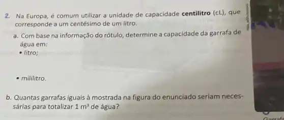 2. Na Europa,é comum utilizar a unidade de capacidade centilitro (cL , que
corresponde a um centésimo de um litro.
a. Com base na informação do rótulo, determine a capacidade da garrafa de
água em:
- litro;
- mililitro.
b. Quantas garrafas iguais à mostrada na figura do enunciado seriam neces-
sárias para totalizar 1m^3 de água?