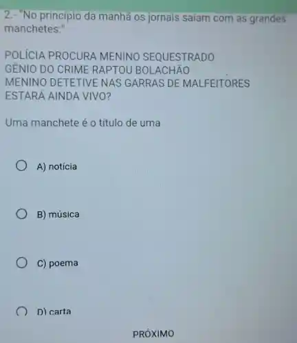 2.- "No princípio da manhã os jornais saíam com as grandes
manchetes."
POLICIA PROCURA MENINO SEQUESTRADO
GÊNIO DO CRIME RAPT OU BOLACHÃO
MENINO DETE TIVE NAS GARRAS DE MALFEITORES
ESTARÁ AINDA VIVO?
Uma manchete é 0 título de uma
A) notícia
B) música
C) poema
D) carta
PRÓXIMO