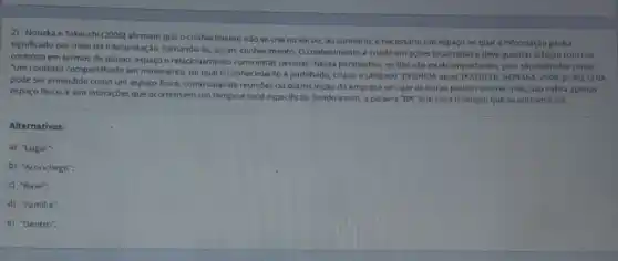 2) Nonaka e Takeush (2008) afirmam que o conhecimento nào se cria no vàcuo; ao contrário,e necessario um espaço no qual a informação ganha
significado por meio da interpretação, tomando-se, assim conhecimento. O conhecimento criado em açbes localizadas e deve guardar relação com um
contexto em termos de tempo, espago e relacionamento com outras pessoas. Nessa perspectiva os BAs sao muito importantes, pois sao definidos comp
"um contexto compartihado em movimento, no qual o conhecimento é partilhado, criado e utilizado" (NISHIDA apud
NONAKA2003,p.99),OBA
pode ser entendido como um espaço fisico, como salas de reunioes ou outros locais da empress em que as trocas podem ocorrer, mas nào indica apenas
espaco fisico, e sim interaçōes que ocorrem em um tempo e local especificos. Sendo assim, a palavra "BA" tem uma tradução que se aproxima de:
Alternativas:
a) "Lugar":
b) "Aconchego":
c) "Base";
d) "Familia":
e) "Dentro".