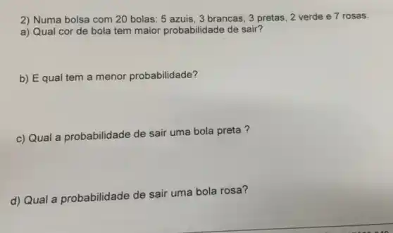 2) Numa bolsa com 20 bolas: 5 azuis, 3 brancas, 3 pretas, 2 verde e 7 rosas.
a) Qual cor de bola tem maior probabilidade de sair?
b) Equal tem a menor probabilidade?
c) Qual a probabilidade de sair uma bola preta ?
d) Qual a probabilidade de sair uma bola rosa?