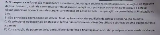 2- O basquete e o futsal são modalidades esportivas coletivas que envolvem, necessariamente , situações de ataque e
defesa. Portanto, assinale alternativa correta abaixo em relação aos princípios operacionais de ataque e defesa:
A) São princípios operacionais de ataque conservação da posse de bola, recuperação da posse de bola, finalização ao
alvo.
B) São princípios operacionais de defesa.finalização ao alvo desequilibrio da defesa e conservação da meta.
C) Os princípios operacionais de ataque e defesa não interfere em situações táticas e técnicas de uma equipe durante
a partida.
D) Conservação da posse de bola, desiquilibrio da defesa e finalização ao alvo, são princípios operacionais de ataque.