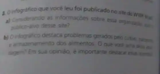 2. O infográfico que você leu foi publicado no site do WWF-Brasil
a) Considerando as informaç es sobre essa organizaçǎo, qual
publico-alvo desse site?
b) O infográfico destaca problemas gerados pelo cultivo, tra
e armazenam ento dos alimentos O que você acha dessa abos
dagem? Em sua opinião, é importante destacar essas questle