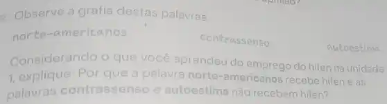 2. Observe a grafia destas palavras:
norte -americanos
contrassenso
Considerando o que você aprendeu do do hifen na unidade
1, explique: Por q que a palavra norte
te-americanos recebe hifen e as
palavras contrasse nso e autoestima não recebem hifen?
autoestima