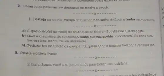 2. Observe as palavras em destaque no trecho a seguir.
() esteja na escola, cresça com saúde, não sofra violência e tenha sua voz ouvida
a) A que outro(s)termo(s) do texto elas se referem? Justifique sua resposta.
b) Qual é 0 sentido da expressão tenha sua voz ouvida no contexto? Se considerar
necessário, consulte um dicionário.
c) Deduza: No contexto da campanha, quem seria o responsável por ouvir essa voz?
3. Releia a última frase:
E convidamos você a se juntar a nós para tornar isso realidade.