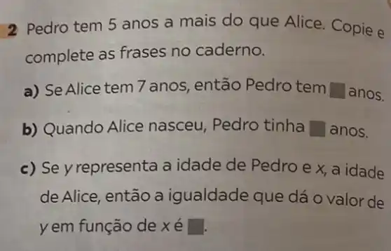 2 Pedro tem 5 anos a mais do que Alice. Copie e
complete as frases no caderno.
a) Se Alice tem 7 anos, então Pedro tem square  anos.
b) Quando Alice nasceu, Pedro tinha square  anos.
c) Se y representa a idade de Pedro e x, a idade
de Alice, então a igualdade que dá o valor de
yem função de xe square