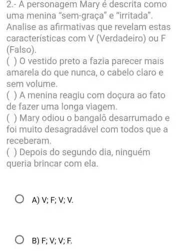 2.- A personagem Mary é descrita como
uma menina "sem-graça "e "irritada".
Analise as afirmative as que revelam estas
característi cas com V (Verdadeiro ) ou F
(Falso).
() 0 vestido preto a fazia parecer mais
amarela do que nunca, o cabelo claro e
sem volume.
() A menina reagiu com doçura ao fato
de fazer uma longa viagem.
( ) Mary odiou o bangalô desarruma ido e
foi muito desagradá vel com todos que a
receberam.
() Depois do segundo dia , ninguém
queria brincar com ela
A) V; F; V ; V.
B) F; V; V;F.