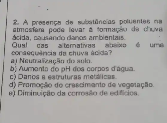 2. A presença de substâncias poluentes na
atmosfera pode levar à formação de chuva
ácida, causando danos ambientais.
Qual das alternativa s abaixo é uma
consequência da chuva ácida?
a) Neut ralização do solo.
b) Aumento do pH dos corpos d'água.
c) Danos a estruturas metálicas.
d) Promoção do crescimento de vegetação.
e) Diminuição da corrosão de edificios.