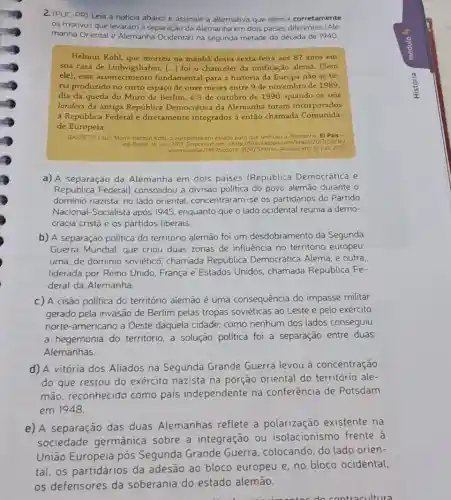 2. (PUC-PR) Leia a noticia abaixo e assinale a alternativa que elenca corretamente
os motivos que levaram a separação da Alemanha em dois paises diferentes (Ale-
manha Oriental e Alemanha Ocidental) na segunda metade da década de 1940.
Helmut Kohl, que morreu na manhã desta sexta-feira aos 87 anos em
sua casa de Ludwigshafen (...) foi o chanceler da unificação alemã. [Sem ()
ele), esse acontecimento fu fundamental para a história da Europa nào se te
ria produzido no curto espaço de onze meses entre 9 de novembro de 1989,
dia da queda do Muro de Berlim, e 3 de outubro de 1990 quando os seis
landers da antiga República Democrática da Alemanha foram incorporados
à República Federal e diretamente integrados à então chamada Comunida-
de Europeia.
BASSETS, Luis. Morre Helmut Kohl, o europeista em estado puro que unificou a Alemanha. El Pais
ed. Brasil, 16 jun 2017. Disponivel em: chttp //brasile/pais com/brasil/2011/06/16/
internacional/1497526619 312475 himl2. Acesso em: 12 jun. 2017
a) A separação da Alemanha em dois paises (República Democrática e
República Federal)consolidou a divisão politica do povo alemão durante o
dominio nazista: no lado oriental, concentraram-se os partidários do Partido
Nacional-Socialista após 1945, enquanto que o lado ocidental reunia a demo-
cracia cristã e os partidos liberais.
b) A separação politica do território alemão foi um desdobramento da Segunda
Guerra Mundial, que criou duas zonas de influência no território europeu:
uma, de dominio soviético, chamada República Democrática Alema, e outra,
liderada por Reino Unido França e Estados Unidos chamada República Fe-
deral da Alemanha.
c) A cisão politica do território alemão é uma consequência do impasse militar
gerado pela invasão de Berlim pelas tropas soviéticas ao Leste e pelo exército
norte-americano a Oeste daquela cidade como nenhum dos lados conseguiu
a hegemonia do território, a solução politica foi a separação entre duas
Alemanhas.
d) A vitória dos Aliados na Segunda Grande Guerra levou à concentração
do que restou do exército nazista na porção oriental do território ale-
mão, reconhecido como pais independente na conferência de Potsdam
em 1948
e) A separação das duas Alemanhas reflete a polarização existente na
sociedade germânica sobre a integração ou isolacionismo frente à
ootos do contracultura