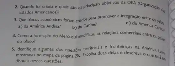 2. Quando foi criada e quais são os principais objetivos da OEA (Organização dos
Estados Americanos)?
3. Que blocos econômicos foram criados para promover a integração entre os pais
a) da América Andina?	c) da América Central
b) do Caribe?
4. Como a formação do Mercosul modificou as relações comerciais entre os passe;
do bloco?
5. Identifique algumas das questões territoriais e delas edescreve América Latin
mostradas no mapa da página 210. Escolha duas delas e descreva o que está em
disputa nessas questões.