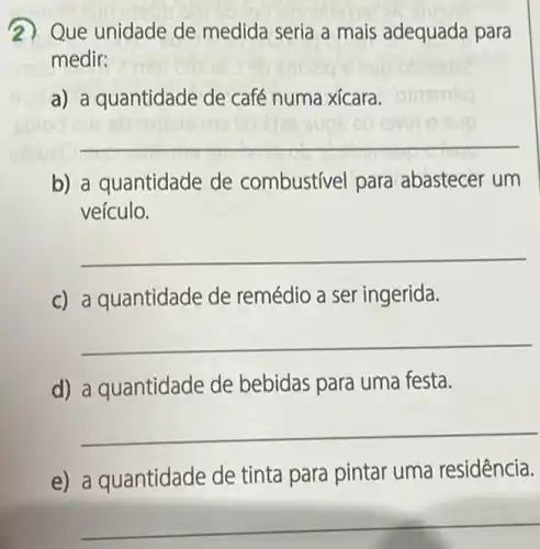 2) Que unidade de medida seria a mais adequada para
medir:
a) a quantidade de café numa xícara.
__
b) a quantidade de combustivel para abastecer um
veículo.
__
c) a quantidade de remédio a ser ingerida.
__
d) a quantidade de bebidas para uma festa.
__
e) a quantidade de tinta para pintar uma residência.
__