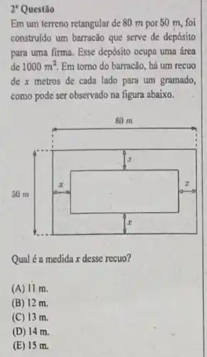 2' Questão
Em um terreno retangular de 80 m por 50 m, foi
construido um barracão que serve de depósito
para uma firma. Esse depósito ocupa uma área
de 1000m^2 Em torno do barracão , há um recuo
de x metros de cada lado para um gramado,
como pode ser observado na figura abaixo.
square 
square 
Qual é a medida x desse recuo?
(A) 11 m.
(B) 12 m.
(C) 13 m.
(D) 14 m.
(E) 15 m.