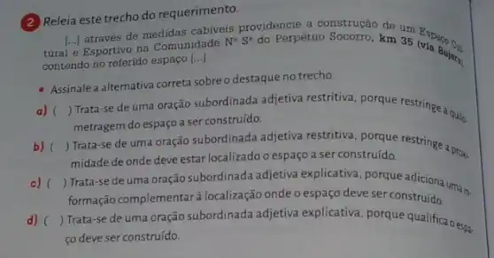 (2) Releia este trecho do requerimento.
através de medidas cabiveis providencie a construção de um
tural e Esportivo na Comunidade
N^aS^a do Perpétuo Socorro, km 35 Espaco cu (via Bui cu
contendo no referido espaço
[ldots ]
Assinale a alternativa correta sobre o destaque no trecho.
a) () Trata-se de uma oração subordinada adjetiva restritiva, porque restringe quilo.
metragem do espaço a ser construído.
b) () Trata-se de uma oração subordinada adjetiva a serconstruids restringe a pros.
midade de onde deve estar localizado o espaço a ser construído.
c) ()
formação complementar a localização onde o espaç deve ser construído.
Trata-se de uma oração subordinada adjetiva explace the seque adiciona umai.
d) () Trata-se de uma oração subordinada adjetiva explicativa, porque qualifica oesp.
co deve ser construído.