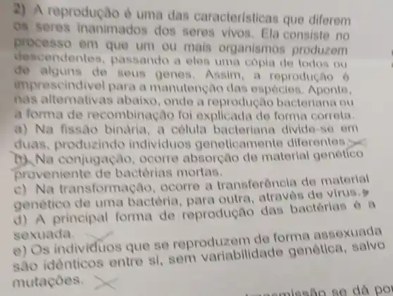 2) A reproduça o e uma das caracteristicas que diferem
os seres inanimados dos seres consiste no
processo em que um ou mais organismos produzem
descendentes passando a eles uma copia de todos ou
de alguns de seus genes Aasim,a reprodução ô
imprescindi vel para a manutenção das espócies Aponte,
nas alternativa s abaixo, onde a reprodução bacteriana ou
a forma de recombinação fol explicada de forma corrota
a) Na fissão binaria, a celula bacteriana divide -so om
duas, produzindo individuos geneticam onto diferentes.<<
Na conjugação, ocorro absorção de material genótico
proveniente de bactèrias mortas.
c) Na transformac lo, ocorre a transforôncia de material
genetico de uma bactoria para outra, atraves de virus.
d) A principal forma de reprodução das bactérias o a
sexuada.
e) Os individuos que se reproduzem do forma assexuada
identicos entre si,sem variabilidade genótica, salvo
mutaçoes.