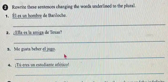 (2) Rewrite these sentences changing the words underlined to the plural.
1. Éles un hombre de Bariloche.
__
2. ¿Ella es la amiga de Texas?
__
3. Me gusta beber cljugo.
__
4. Tú cres un estudiante atlético!
__