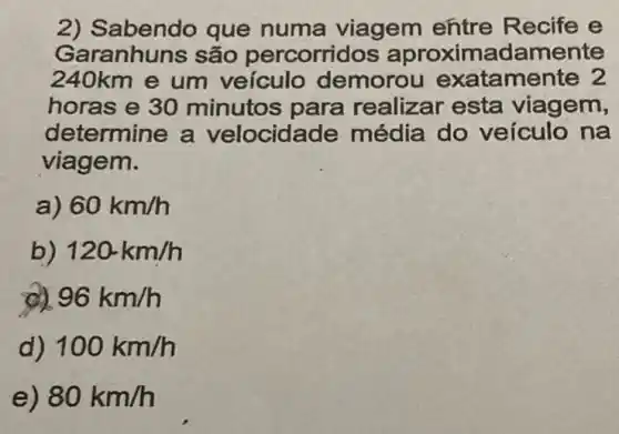 2) Sabendo que numa viagem entre Recife e
Garanhuns são percorrid damente
240km e um veículo demoro u exatamente 2
horas e 30 minutos para realizar esta viagem,
determine a velocida de média do veículo na
viagem.
60km/h
120km/h
96km/h
100km/h
e) 80km/h