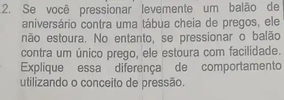 2. Se você pressionar levemente um balão de
aniversário contra uma tábua cheia de pregos, ele
não estoura . No entanto, se pressionar o balão
contra um único prego , ele estoura com facilidade.
Explique essa diferença de comportamento
utilizando o conceito de pressão.