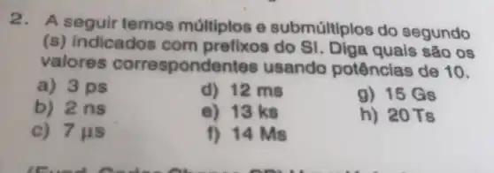 2. A seguir temos múltiplos e submúltiplos do segundo
(s) indicados com prefixos do SI. Diga quais são os
valores correspondentes usando potências de 10.
a) 3 ps
d) 12 ms
g) 15 Gs
b) 2ns
e) 13 ks
h) 20Ts
c) 7 us
f) 14 Ms