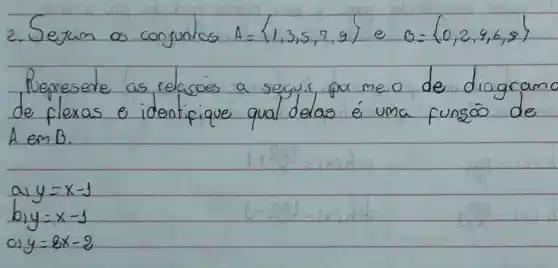 2. Sejam os conjuntos A=1,3,5,7,9 e theta=0,2,4,6,8 
Represerte as relasóes a seguis por me.o de diagram de flexas e identifique qual delas é uma funço de A em B .
a) y=x-1 
b) y=x-1 
c) y=8 x-2