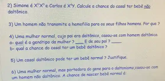 2) Simone é X^DX^D e Carlos é x^dy Calcule a chance do casal ter bebê não
daltônico.
3) Um homem não transmite a hemofilia para os seus filhos homens . Por que ?
4) Uma mulher normal, cujo pai era daltônico . casou-se com homem daltônico.
a- qual é o genótipo da mulher? __ E de seu pai ? __
b- qual a chance do casal ter um bebê daltônico?
5) Um casal daltônico pode ter um bebê normal?Justifique.
6) Uma mulher normal,mas portadora do gene para o daltonismo ,casou-se com
um homem não daltônico. A chance de nascer bebê normal é: