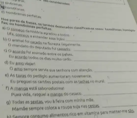 (2) Sinonimas
Shomoronas.
4) homonimas perfeikas,
homonimas costermos destacedos classificam-se come; homofones; hombare perfeltas,
a) Ocomeco da historia agradou a todos.
UFa, comeco sentender essa lissol
__
b) Oanimal fo cacado na florests llegalmente.
Omandato do deputado fol cassado.
__
c) O acordo fol assinado entre os palses.
Eu acordo todos os dlas multo cedo.
__
d) Eu amo viajarl
amo sempre servis sua senhora com atenção. __
e) As taxas do pedáglo aumentaram novamente.
Eu preguel os cartoes postals com as taches no mural. __
f) A manga ests saborosissimal
Puxa vide, rasguel a manga do casaco.
__
g) Todas as sextas you a felra com minhs mse.
Mamáe sempre coloca 8 roupa suja nas cestas.
__
h) Semore consume alimentos rico em vitamina para manter-me sao.