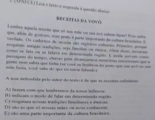 2. (SPAECE) Leia o texto e responda à questão abaixo.
RECEITAS DA VOVÓ
Lembra aquela receita que só sua mãe ou sua avó sabem fazer?Pois saiba
que, além de gostoso esse prato é parte importante da cultura by residence. B.
verdade. Os cadernos de receita sao registros culturais Primeiro, porome
resgatam antigas tradiçoes, seja familiar ou etnica. Alom disso, mostram
como se fala ou se falava em determinada regise. E minda servers come
passagem do tempo, chaves para alcancarmos memories emocionais que a
gente nem sabia que tinha (se vocé se lembrou do prato que sua avdo on sua
mãe fazia, você sabe do que eu estou falando).
A tese defendida pelo autor do texto é de que as receitas culinárias
A) fazem com que lembremos da nossa inflancia.
B) indicam o modo de falar em determinada regiāo.
C) resgatam nossas tradições familiares e étnicas.
D) são as que só nossas mães ou avós conhecem.
E) são uma parte importante da cultura brasileira.