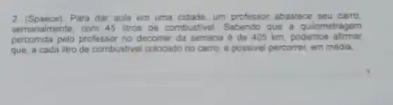 2. (Spaece). Para dar aula em uma cidade, um professor abastece seu carro
semanalmente, com 45 litros de combustivel.Sabendo que a quilometragem
percorrida pelo professor no decorrer da semana é de 405 km, podemos afirmar
que, a cada litro de combustivel colocado no carro é possivel percorrer, em média.