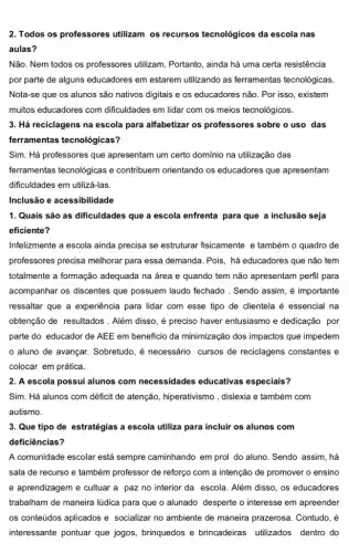 2. Todos os professores utilizam os recursos tecnológicos da escola nas
aulas?
Não. Nem todos os professores utilizam. Portanto , ainda há uma certa resistência
por parte de alguns educadores em estarem utilizando as ferramentas tecnológicas.
Nota-se que os alunos são nativos digitais e os educadores não. Por isso , existem
muitos educadores com dificuldades em lidar com os meios tecnológicos.
3. Há reciclagens na escola para alfabetizar os professores sobre o uso das
ferramentas tecnológicas?
Sim. Há professores que apresentam um certo domínio na utilização das
ferramentas tecnológicas e contribuem orientando os educadores que apresentam
dificuldades em utilizá-las.
1. Quais são as dificuldades que a escola enfrenta para que a inclusão seja
eficiente?
Infelizmente a escola ainda precisa se estruturar fisicamente e também o quadro de
professores precisa melhorar para essa demanda. Pois , há educadores que não tem
totalmente a formação adequada na área e quando tem não apresentam perfil para
acompanhar os discentes que possuem laudo fechado . Sendo assim, é importante
ressaltar que a experiência para lidar com esse tipo de clientela é essencial na
obtenção de resultados . Além disso, é preciso haver entusiasmo e dedicação por
parte do educador de AEE em beneficio da minimização dos impactos que impedem
aluno de avançar.Sobretudo, é necessário cursos de reciclagens constantes e
colocar em prática.
2. A escola possui alunos com necessidades educativas especiais?
Sim. Há alunos com déficit de atenção,hiperativismo , dislexia e também com
autismo.
3. Que tipo de estratégias a escola utiliza para incluir os alunos com
deficiências?
A comunidade escolar está sempre caminhando em prol do aluno. Sendo assim , há
sala de recurso e também professor de reforço com a intenção de promover o ensino
e aprendizagem e cultuar a paz no interior da escola. Além disso , os educadores