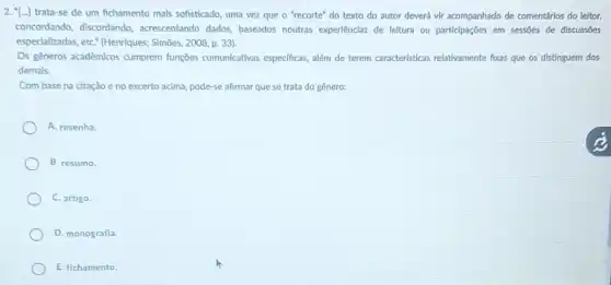 2. "[...] trata-se de um fichamento mals sofisticado, uma vez que o 'recorte'do texto do autor deverá vir acompanhado de comentários do leltor,
concordando, discordando acrescentando dados, baseados noutras experiênclas de leitura ou particlpações em sessões de discussóes
especializadas, etC." (Henriques:Simoes, 2008, p. 33).
Os gêneros acadêmicos cumprem funções comunicativas especificas além de terem caracteristicas relativamente foxas que os distinguem dos
demais.
Com base na citação e no excerto acima,pode-se afirmar que se trata do gênero:
A. resenha.
B. resumo.
C. artigo.
D. monografia.
E. fichamento.