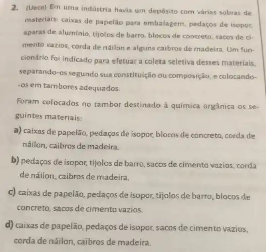 2. (Uece) Em uma indústria havia um depósito com várias sobras de
materiais: caixas de papelão para embalagem, pedaços de isopor,
aparas de alumínio tijolos de barro, blocos de concreto, sacos de ci-
mento vazios, corda de náilon e alguns caibros de madeira. Um fun-
cionário foi indicado para efetuar a coleta seletiva desses materiais,
separando-os segundo sua constituição ou composição, e colocando-
-osem tambores adequados.
Foram colocados no tambor destinado à química orgânica os se-
guintes materiais:
a) caixas de papelão pedaços de isopor blocos de concreto corda de
náilon, caibros de madeira.
b) pedaços de isopor,tijolos de barro, sacos de cimento vazios corda
de náilon, caibros de madeira.
c) caixas de papelão pedaços de isopor tijolos de barro, blocos de
concreto, sacos de cimento vazios.
d) caixas de papelão pedaços de isopor sacos de cimento vazios,