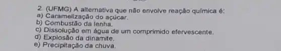 2. (UFMG) A alternativa que não envolve reação química 6:
a) Care melização do açúcar.
b) Combustão da lenha.
c) Dissolução em áqua de um comprimido efervescente.
d) Explosão da dinamite.
e) Precipitação da chuva.