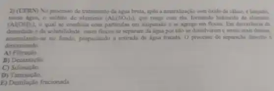 2) (UFRN) No processo de tratamento da água bruta, após a neutralização com 6xido de cálcio, é langado,
nessa agua, o sulfato de aluminio (Al_(2)(SO_(4))_(3)) que reage com cla formando hidroxido de aluminio
(Al(OH)_(3)) o qual se combina com particulas em suspensão e as agrega em flocos. Em decorréncia da
densidade e da solubilidade, esses flocos se separam da água por não se dissolverem e serem mais densos.
acumulando-se no fundo, propiciando a retirada da água tratada O processo de separação descrito é
denominado
A) Filtração.
B) Decantação.
C) Sifonação.
D)Tamisação.
E) Destilação fracionada