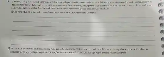 2. (UFU-MG)O AI-5 (Ato Institucional número 5) é considerado por historiadores e por cientistas políticos comoomais duro golpe na democracia brasileira
dos anos 1960 por ter dado poderes totalitários ao regime militar.Ele entrou em vigor em 13 de dezembro de 1968 ,duranteo governo do general-presi-
dente Artur da Costa e Silva . Considerando-se as informações apresentadas responda às questōes abaixo.
a) Cite e explique cinco das determinações mais importantes do Ato Institucional número 5.
__
b) No contexto posterior à publicação do Al-5, OS aparelhos policiais e militares de repressão ampliaram -se e se espalharam por várias cidades e
estados brasileiros Explique as principais funçōes e características do Doi-Codi e do Dops nos chamados "Anos de Chumbo".