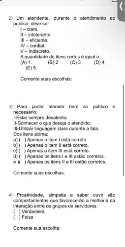 2) Um atendente durante o atendimento ao
público, deve ser
I - claro.
II - intolerante.
III - eficiente.
IV - cordial.
V - indiscreto.
A quantidade de itens certos acute (e) igual a
(A) 1.
(B) 2
(C) 3
(D) 4
(E) 5.
Comente suas escolhas:
3) Para poder atender bem ao público é
necessário:
I-Estar sempre desatento;
II-Conhecer o que deseja o atendido;
III-Utilizar linguagem clara durante a fala.
Dos itens acima:
a) () Apenas o item 1 está correto.
b) ( ) ) Apenas o item II está correto
c) ( ) Apenas o item III está correto.
d) () Apenas os itens le III estão corretos.
() Apenas os itens ll e 111 estão corretos.
Comente suas escolhas:
4) Proatividade , simpatia e saber ouvir são
comportamentos que favorecerão a melhoria da
interação entre os grupos de servidores.
() Verdadeira
( ) Falsa
Comente sua escolha: