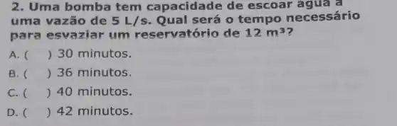 2. Uma bomba tem capacida de de escoar
uma vazão de 5L/s Qual será 0 tempo necessário
para esvaziar um reservatório de 12m^3
A. () 30 minutos.
B. () 36 minutos.
C. () 40 minutos.
D. () 42 minutos.