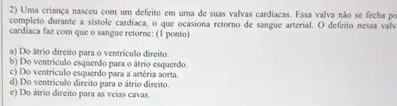 2) Uma criança nasceu com um defeito em uma de suas valvas cardíacas. Essa valva não se fecha po
completo durante a sistole cardiaca, o que ocasiona retorno de sangue arterial O defeito nessa valv
cardiaca faz com que o sangue retorne: (1 ponto)
a) Do átrio direito para o ventriculo dircito.
b) Do ventriculo esquerdo para o átrio esquerdo.
c) Do ventrículo esquerdo para a artéria aorta.
d) Do ventriculo direito para o átrio direito.
e) Do átrio direito para as veias cavas.